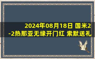 2024年08月18日 国米2-2热那亚无缘开门红 索默送礼图拉姆双响比塞克补时送点